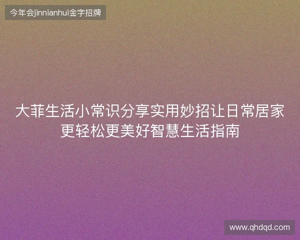 大菲生活小常识分享实用妙招让日常居家更轻松更美好智慧生活指南